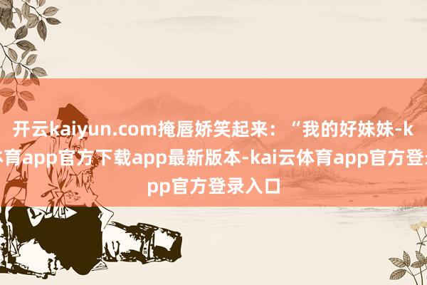 开云kaiyun.com掩唇娇笑起来：“我的好妹妹-kai云体育app官方下载app最新版本-kai云体育app官方登录入口