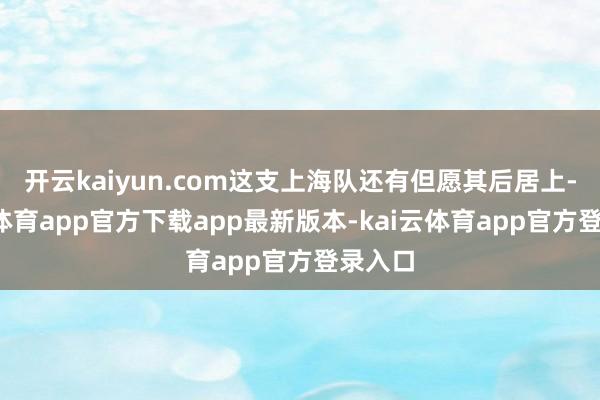 开云kaiyun.com这支上海队还有但愿其后居上-kai云体育app官方下载app最新版本-kai云体育app官方登录入口