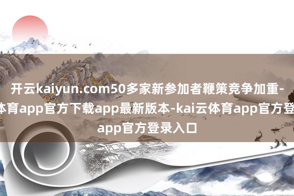 开云kaiyun.com50多家新参加者鞭策竞争加重-kai云体育app官方下载app最新版本-kai云体育app官方登录入口