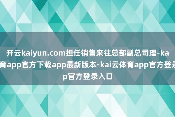 开云kaiyun.com担任销售来往总部副总司理-kai云体育app官方下载app最新版本-kai云体育app官方登录入口