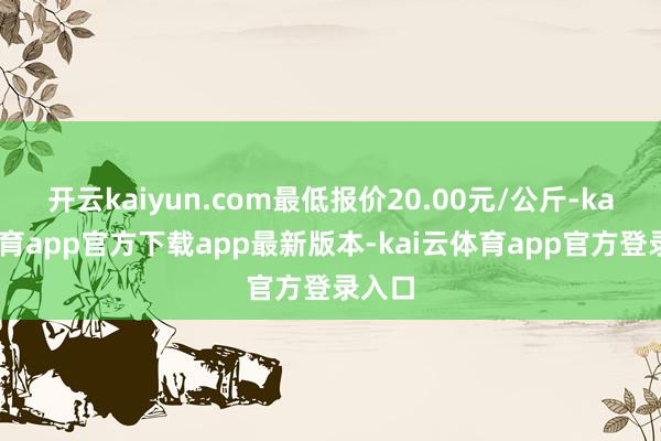 开云kaiyun.com最低报价20.00元/公斤-kai云体育app官方下载app最新版本-kai云体育app官方登录入口