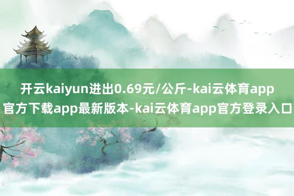 开云kaiyun进出0.69元/公斤-kai云体育app官方下载app最新版本-kai云体育app官方登录入口