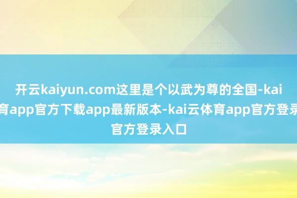 开云kaiyun.com这里是个以武为尊的全国-kai云体育app官方下载app最新版本-kai云体育app官方登录入口