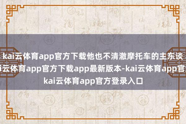 kai云体育app官方下载他也不清澈摩托车的主东谈主是谁-kai云体育app官方下载app最新版本-kai云体育app官方登录入口