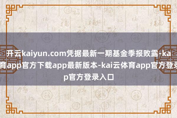 开云kaiyun.com凭据最新一期基金季报败露-kai云体育app官方下载app最新版本-kai云体育app官方登录入口
