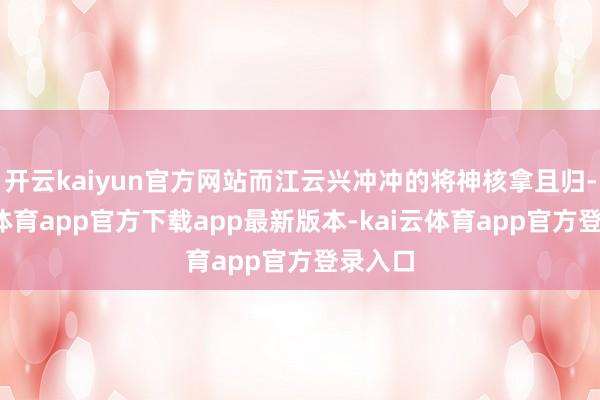 开云kaiyun官方网站而江云兴冲冲的将神核拿且归-kai云体育app官方下载app最新版本-kai云体育app官方登录入口