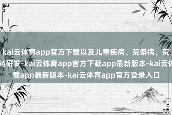 kai云体育app官方下载以及儿童疾病、荒僻病、荒谬用药场景等开展新药研发-kai云体育app官方下载app最新版本-kai云体育app官方登录入口
