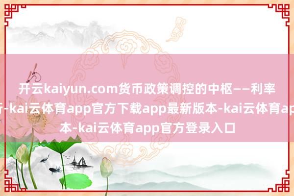 开云kaiyun.com　　货币政策调控的中枢——利率在本年昭着下行-kai云体育app官方下载app最新版本-kai云体育app官方登录入口