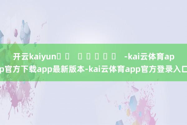 开云kaiyun		  					  -kai云体育app官方下载app最新版本-kai云体育app官方登录入口