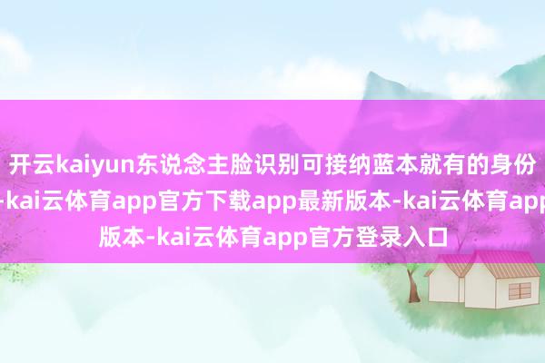 开云kaiyun东说念主脸识别可接纳蓝本就有的身份像片进行识别-kai云体育app官方下载app最新版本-kai云体育app官方登录入口