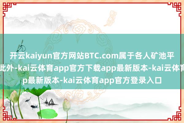 开云kaiyun官方网站BTC.com属于各人矿池平台中的杰出人物；此外-kai云体育app官方下载app最新版本-kai云体育app官方登录入口
