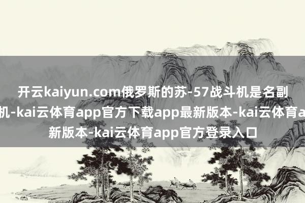 开云kaiyun.com俄罗斯的苏-57战斗机是名副其实的第五代战机-kai云体育app官方下载app最新版本-kai云体育app官方登录入口