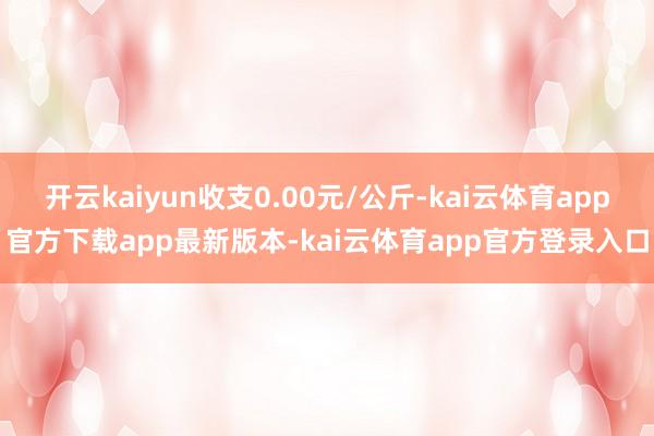 开云kaiyun收支0.00元/公斤-kai云体育app官方下载app最新版本-kai云体育app官方登录入口