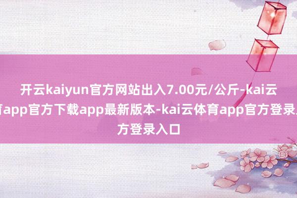 开云kaiyun官方网站出入7.00元/公斤-kai云体育app官方下载app最新版本-kai云体育app官方登录入口