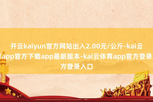 开云kaiyun官方网站出入2.00元/公斤-kai云体育app官方下载app最新版本-kai云体育app官方登录入口
