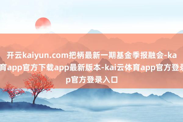 开云kaiyun.com把柄最新一期基金季报融会-kai云体育app官方下载app最新版本-kai云体育app官方登录入口