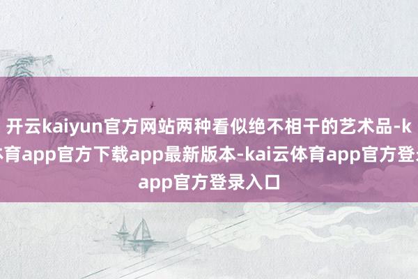 开云kaiyun官方网站两种看似绝不相干的艺术品-kai云体育app官方下载app最新版本-kai云体育app官方登录入口