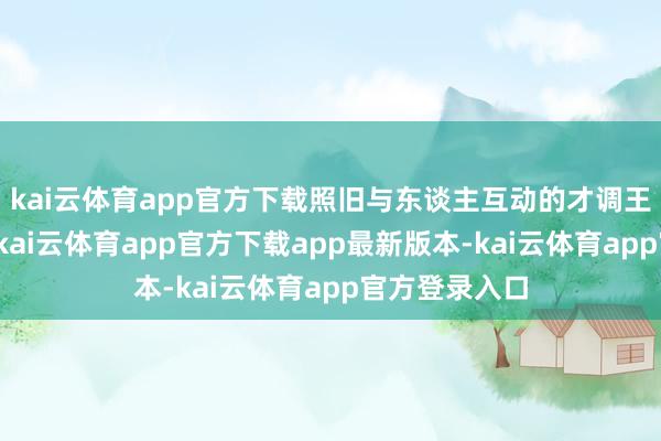kai云体育app官方下载照旧与东谈主互动的才调王人畸形出色-kai云体育app官方下载app最新版本-kai云体育app官方登录入口