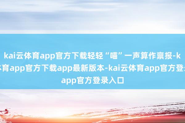 kai云体育app官方下载轻轻“喵”一声算作禀报-kai云体育app官方下载app最新版本-kai云体育app官方登录入口