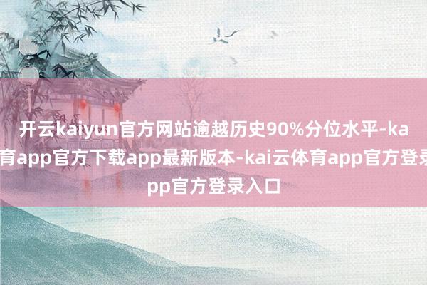开云kaiyun官方网站逾越历史90%分位水平-kai云体育app官方下载app最新版本-kai云体育app官方登录入口