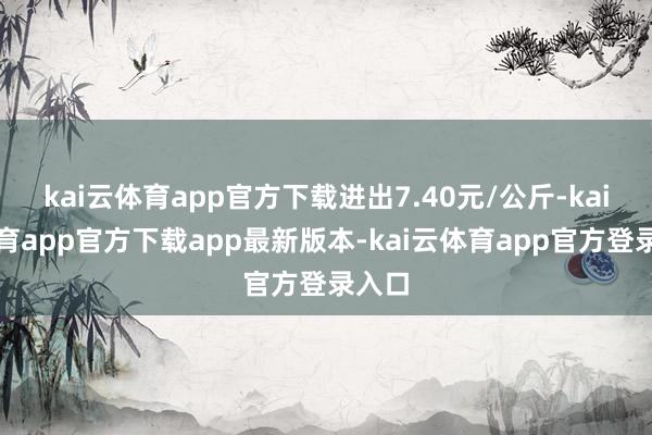 kai云体育app官方下载进出7.40元/公斤-kai云体育app官方下载app最新版本-kai云体育app官方登录入口