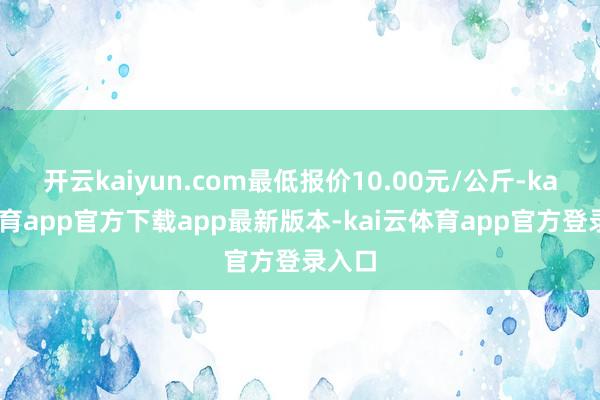 开云kaiyun.com最低报价10.00元/公斤-kai云体育app官方下载app最新版本-kai云体育app官方登录入口