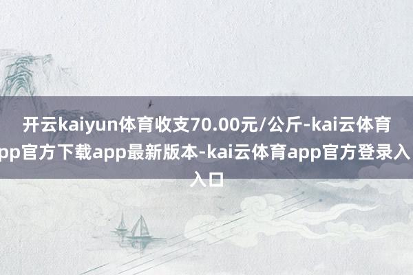 开云kaiyun体育收支70.00元/公斤-kai云体育app官方下载app最新版本-kai云体育app官方登录入口