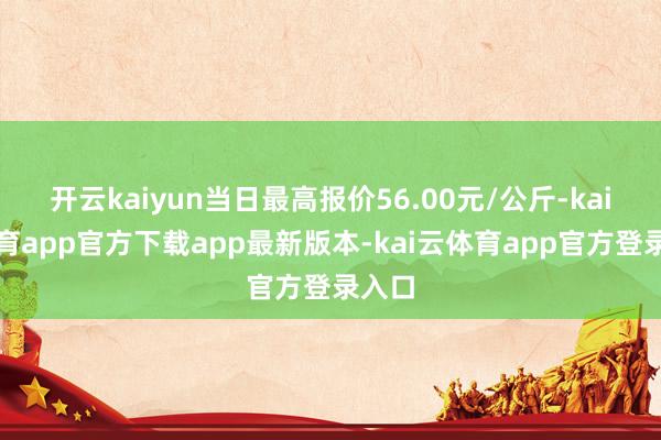 开云kaiyun当日最高报价56.00元/公斤-kai云体育app官方下载app最新版本-kai云体育app官方登录入口