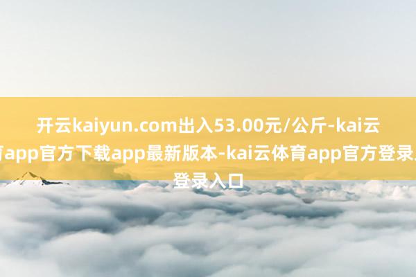 开云kaiyun.com出入53.00元/公斤-kai云体育app官方下载app最新版本-kai云体育app官方登录入口