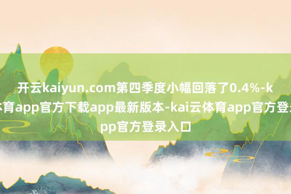 开云kaiyun.com第四季度小幅回落了0.4%-kai云体育app官方下载app最新版本-kai云体育app官方登录入口