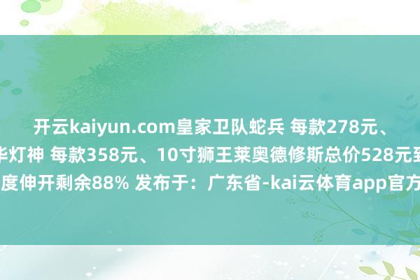 开云kaiyun.com皇家卫队蛇兵 每款278元、豪华阿雷皆乌斯教主、豪华灯神 每款358元、10寸狮王莱奥德修斯总价528元到货时辰：2025年4季度伸开剩余88% 发布于：广东省-kai云体育app官方下载app最新版本-kai云体育app官方登录入口