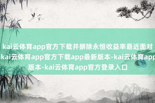 kai云体育app官方下载并摒除永恒收益率最近面对的上行压力”-kai云体育app官方下载app最新版本-kai云体育app官方登录入口