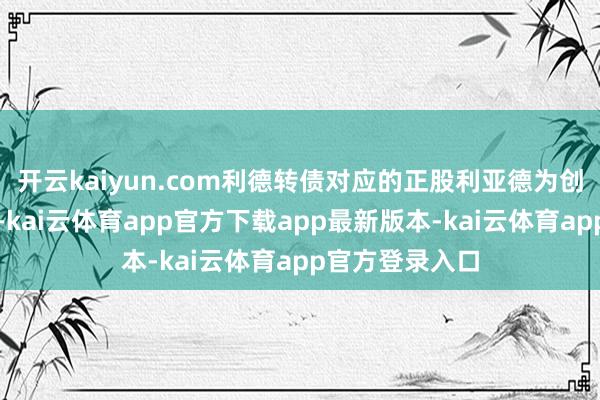 开云kaiyun.com利德转债对应的正股利亚德为创业板上市股票-kai云体育app官方下载app最新版本-kai云体育app官方登录入口