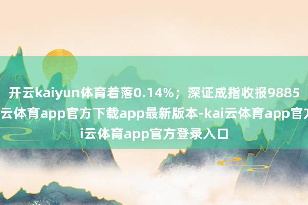 开云kaiyun体育着落0.14%；深证成指收报9885.65点-kai云体育app官方下载app最新版本-kai云体育app官方登录入口