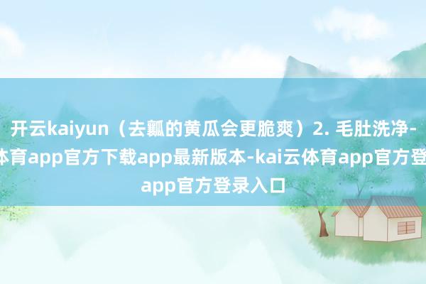 开云kaiyun(去瓤的黄瓜会更脆爽)2. 毛肚洗净-kai云体育app官方下载app最新版本-kai云体育app官方登录入口