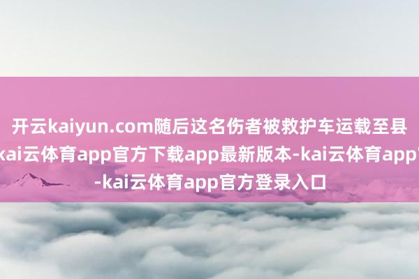 开云kaiyun.com随后这名伤者被救护车运载至县城罗致调理-kai云体育app官方下载app最新版本-kai云体育app官方登录入口
