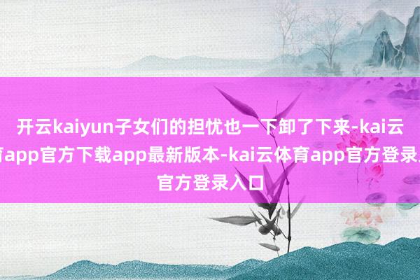 开云kaiyun子女们的担忧也一下卸了下来-kai云体育app官方下载app最新版本-kai云体育app官方登录入口