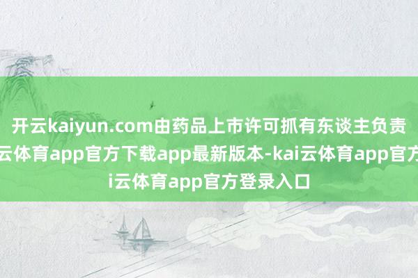 开云kaiyun.com由药品上市许可抓有东谈主负责调回-kai云体育app官方下载app最新版本-kai云体育app官方登录入口