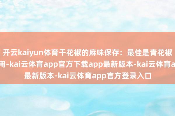 开云kaiyun体育干花椒的麻味保存:最佳是青花椒和红花椒搀杂使用-kai云体育app官方下载app最新版本-kai云体育app官方登录入口