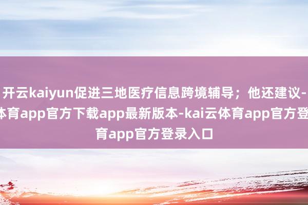 开云kaiyun促进三地医疗信息跨境辅导;他还建议-kai云体育app官方下载app最新版本-kai云体育app官方登录入口