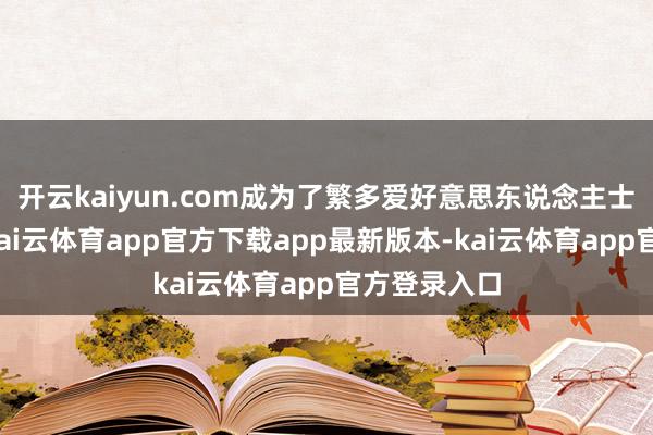 开云kaiyun.com成为了繁多爱好意思东说念主士的心头好-kai云体育app官方下载app最新版本-kai云体育app官方登录入口