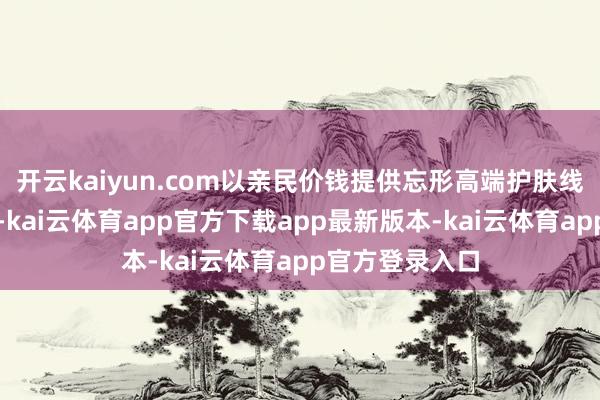 开云kaiyun.com以亲民价钱提供忘形高端护肤线的因素与功效-kai云体育app官方下载app最新版本-kai云体育app官方登录入口