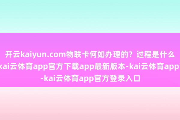开云kaiyun.com物联卡何如办理的?过程是什么样的?当先-kai云体育app官方下载app最新版本-kai云体育app官方登录入口