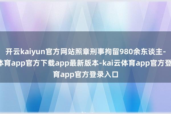 开云kaiyun官方网站照章刑事拘留980余东谈主-kai云体育app官方下载app最新版本-kai云体育app官方登录入口