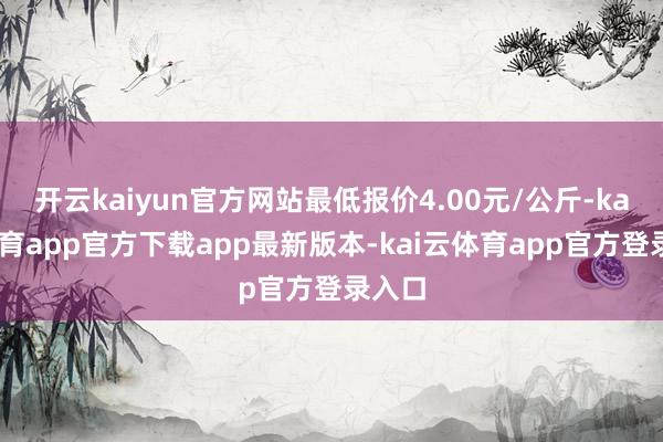 开云kaiyun官方网站最低报价4.00元/公斤-kai云体育app官方下载app最新版本-kai云体育app官方登录入口
