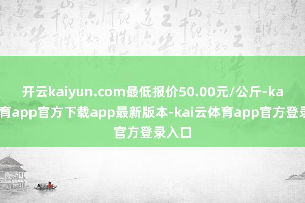 开云kaiyun.com最低报价50.00元/公斤-kai云体育app官方下载app最新版本-kai云体育app官方登录入口