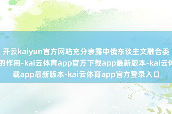 开云kaiyun官方网站充分表露中俄东谈主文融合委员会电影融合分委会的作用-kai云体育app官方下载app最新版本-kai云体育app官方登录入口