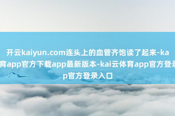 开云kaiyun.com连头上的血管齐饱读了起来-kai云体育app官方下载app最新版本-kai云体育app官方登录入口