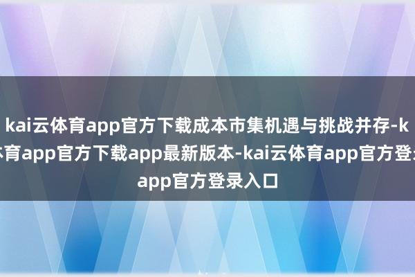 kai云体育app官方下载成本市集机遇与挑战并存-kai云体育app官方下载app最新版本-kai云体育app官方登录入口