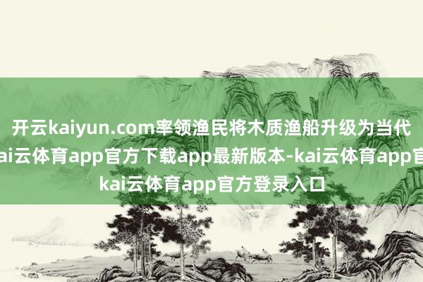 开云kaiyun.com率领渔民将木质渔船升级为当代钢质大船-kai云体育app官方下载app最新版本-kai云体育app官方登录入口